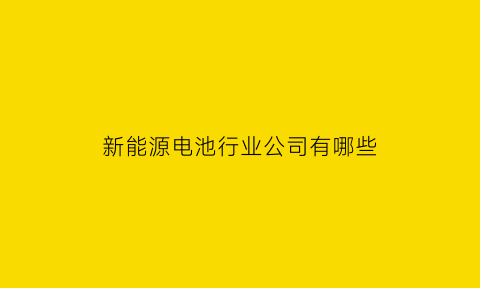 新能源电池行业公司有哪些(新能源电池行业公司有哪些公司)