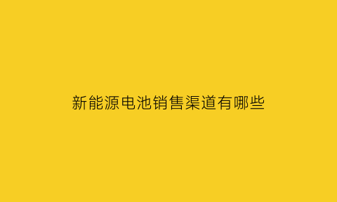 新能源电池销售渠道有哪些