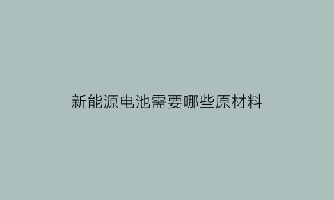 新能源电池需要哪些原材料(新能源电池要什么原材料)