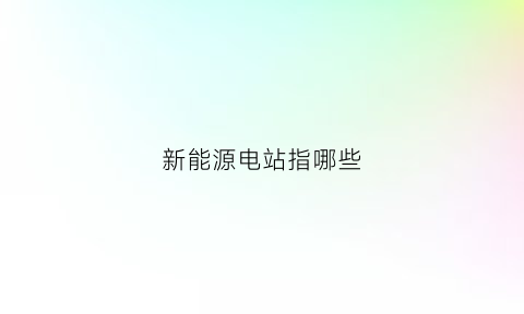 新能源电站指哪些(新能源电力是什么意思)