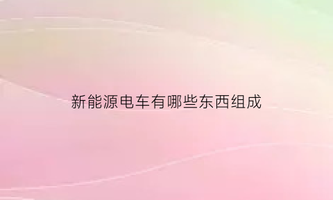 新能源电车有哪些东西组成(新能源电车有哪些东西组成部分)