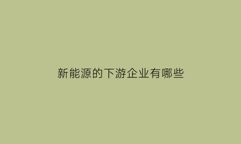 新能源的下游企业有哪些