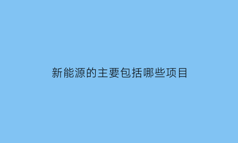 新能源的主要包括哪些项目(新能源的主要包括哪些项目呢)