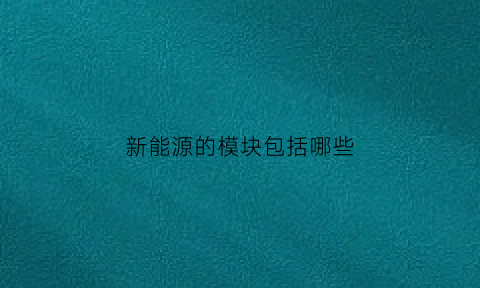 新能源的模块包括哪些(新能源的模块包括哪些内容)