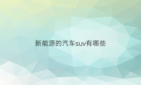 新能源的汽车suv有哪些(新能源车suv排名前十名)