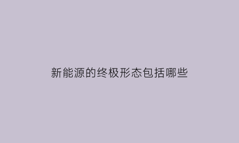 新能源的终极形态包括哪些(新能源汽车终极能源)