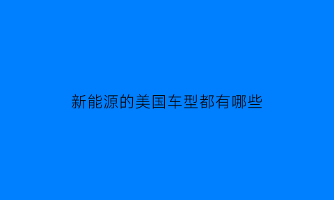 新能源的美国车型都有哪些(新能源的美国车型都有哪些品牌)