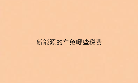 新能源的车免哪些税费(新能源车免消费税吗)