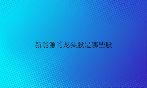 新能源的龙头股是哪些股(新能源龙头企业股票有哪些)