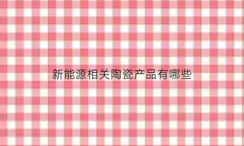 新能源相关陶瓷产品有哪些(陶瓷在新能源汽车领域的应用)