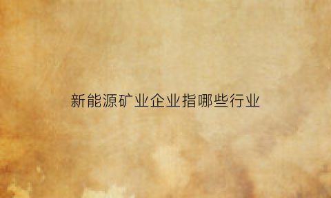 新能源矿业企业指哪些行业(新能源矿产资源)