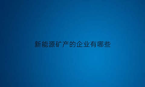 新能源矿产的企业有哪些(新能源矿产资源)