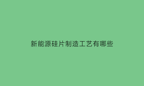 新能源硅片制造工艺有哪些(新能源硅材料上市公司)