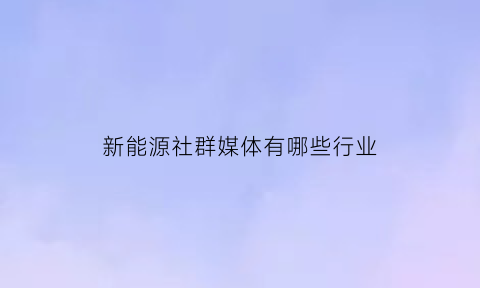 新能源社群媒体有哪些行业(新能源技术群有什么)