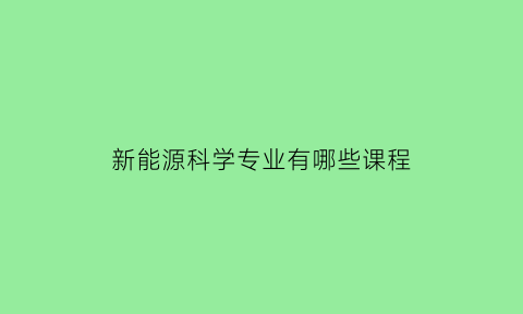 新能源科学专业有哪些课程(新能源科学与工程专业解读)