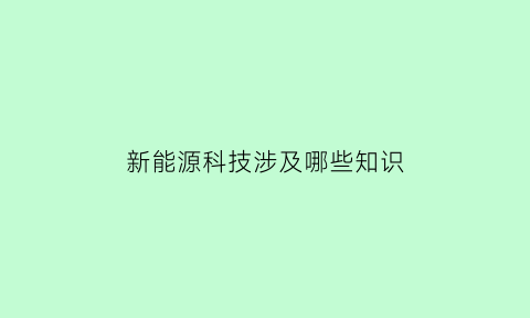 新能源科技涉及哪些知识(新能源科技主要是做什么的)