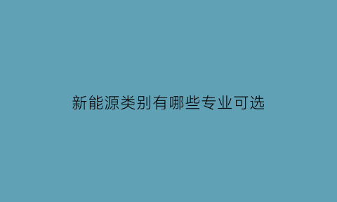 新能源类别有哪些专业可选(新能源是什么专业类别)