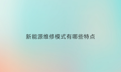 新能源维修模式有哪些特点(新能源专业维修)