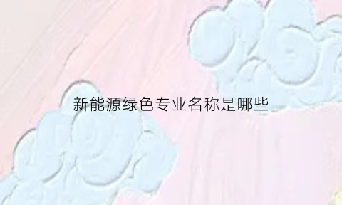 新能源绿色专业名称是哪些(新能源绿色专业名称是哪些呢)