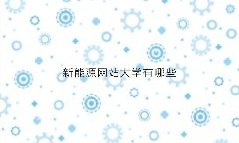 新能源网站大学有哪些(新能源的大学有哪些)