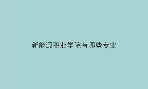 新能源职业学院有哪些专业(新能源职业技术学校有哪些)