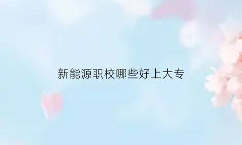 新能源职校哪些好上大专(新能源职校哪些好上大专的)