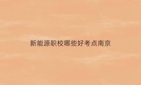 新能源职校哪些好考点南京(新能源职校哪些好考点南京)