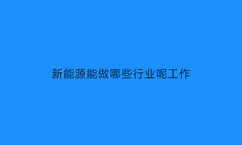 新能源能做哪些行业呢工作(新能源行业有哪些生意可以做)