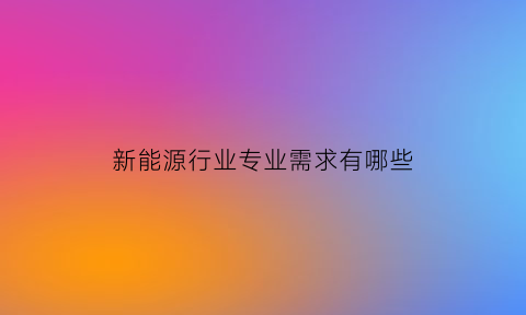 新能源行业专业需求有哪些(新能源行业需要什么专业)