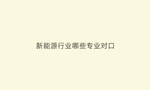 新能源行业哪些专业对口(与新能源有关专业)