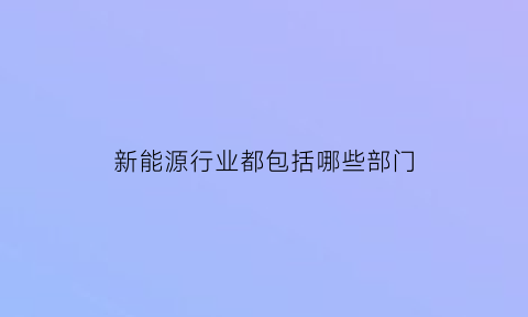 新能源行业都包括哪些部门