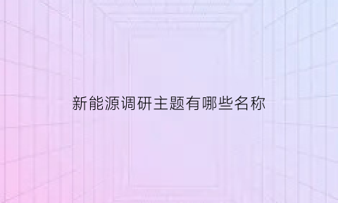 新能源调研主题有哪些名称(新能源调研主题有哪些名称呢)