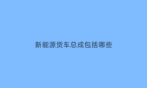 新能源货车总成包括哪些