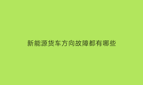 新能源货车方向故障都有哪些(新能源货车故障图标大全)