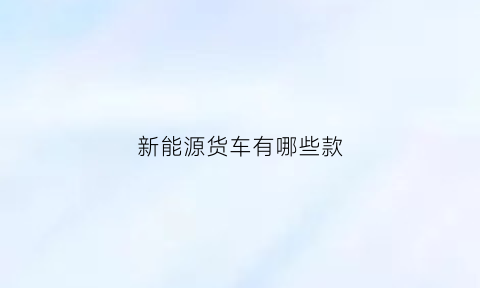 新能源货车有哪些款(新能源货车前十名品牌大全)