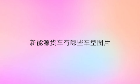 新能源货车有哪些车型图片