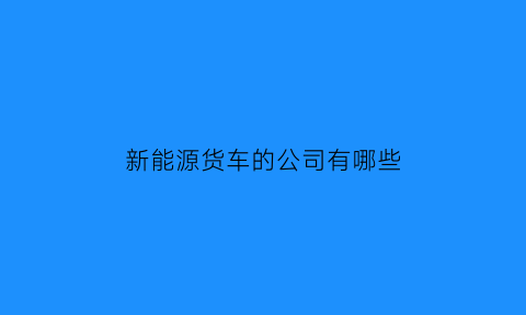 新能源货车的公司有哪些(新能源货车的公司有哪些品牌)