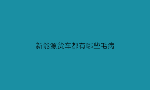 新能源货车都有哪些毛病