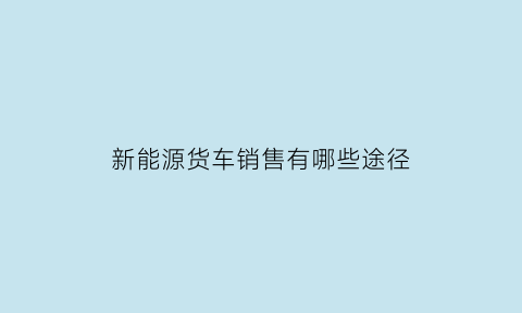 新能源货车销售有哪些途径