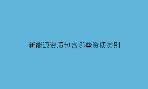 新能源资质包含哪些资质类别(目前新能源生产资质的有多少)