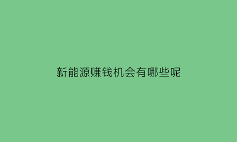 新能源赚钱机会有哪些呢(新能源赚钱吗)