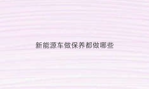 新能源车做保养都做哪些(新能源汽车保养什么项目)