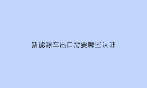 新能源车出口需要哪些认证(新能源车出口需要哪些认证材料)