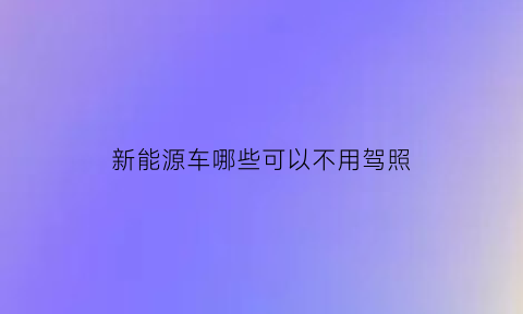 新能源车哪些可以不用驾照(新能源车哪些可以不用驾照的)