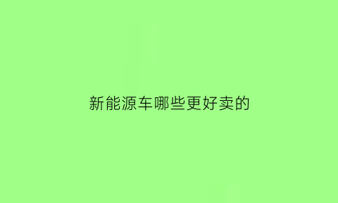 新能源车哪些更好卖的(新能源汽车卖的比较好的几款)