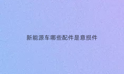 新能源车哪些配件是意损件(新能源汽车配件易损件有哪些)