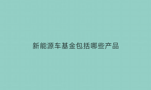 新能源车基金包括哪些产品(新能源车基金值得购买吗)