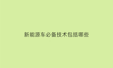 新能源车必备技术包括哪些(新能源汽车必不可少的东西)