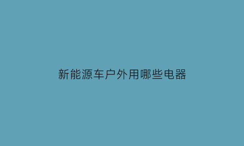 新能源车户外用哪些电器(新能源汽车户外充电设备)