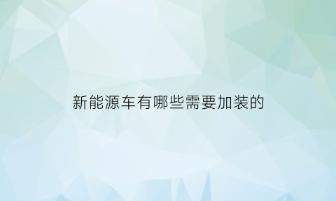 新能源车有哪些需要加装的(新能源车有哪些需要加装的配件)